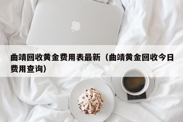 曲靖回收黄金费用表最新（曲靖黄金回收今日费用查询）
