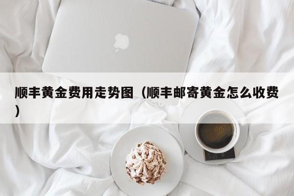顺丰黄金费用走势图（顺丰邮寄黄金怎么收费）