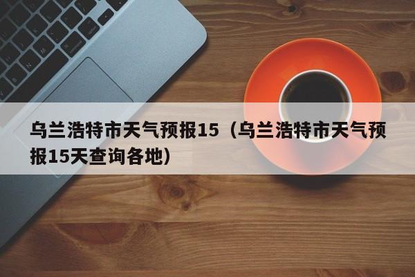 乌兰浩特市天气预报15（乌兰浩特市天气预报15天查询各地）