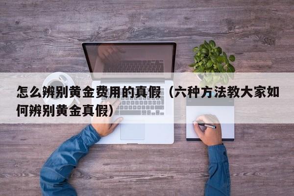 怎么辨别黄金费用的真假（六种方法教大家如何辨别黄金真假）