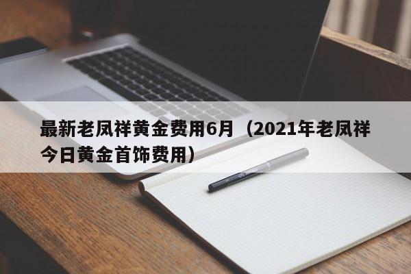 最新老凤祥黄金费用6月（2021年老凤祥今日黄金首饰费用）