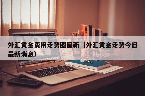 外汇黄金费用走势图最新（外汇黄金走势今日最新消息）