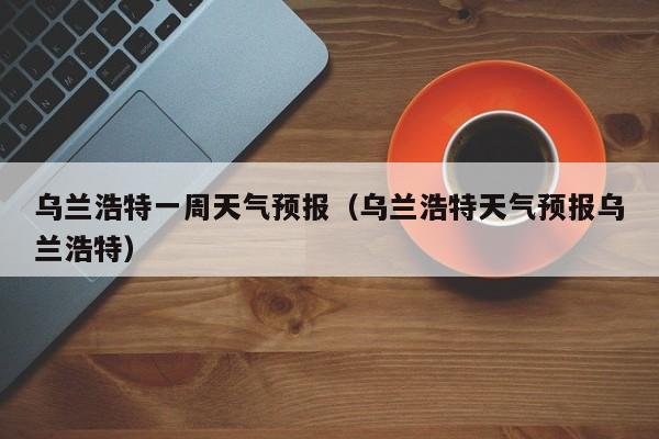 乌兰浩特一周天气预报（乌兰浩特天气预报乌兰浩特）