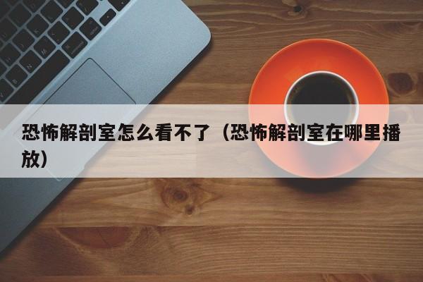 恐怖解剖室怎么看不了（恐怖解剖室在哪里播放）
