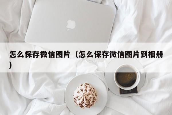 怎么保存微信图片（怎么保存微信图片到相册）