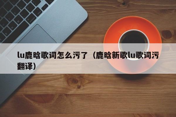 lu鹿晗歌词怎么污了（鹿晗新歌lu歌词污翻译）