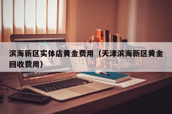 滨海新区实体店黄金费用（天津滨海新区黄金回收费用）
