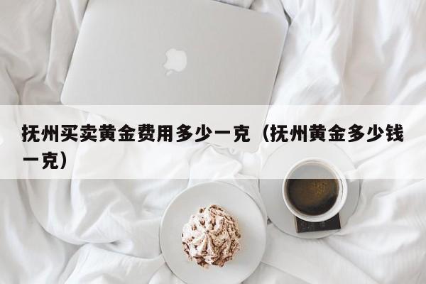 抚州买卖黄金费用多少一克（抚州黄金多少钱一克）