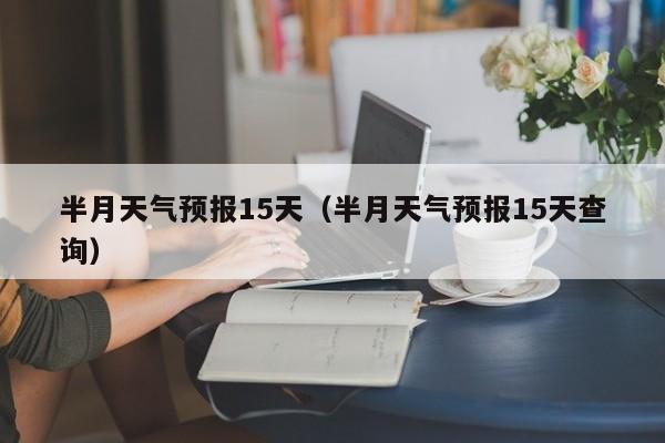 半月天气预报15天（半月天气预报15天查询）