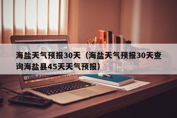 海盐天气预报30天（海盐天气预报30天查询海盐县45天天气预报）