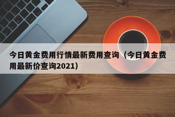 今日黄金费用行情最新费用查询（今日黄金费用最新价查询2021）