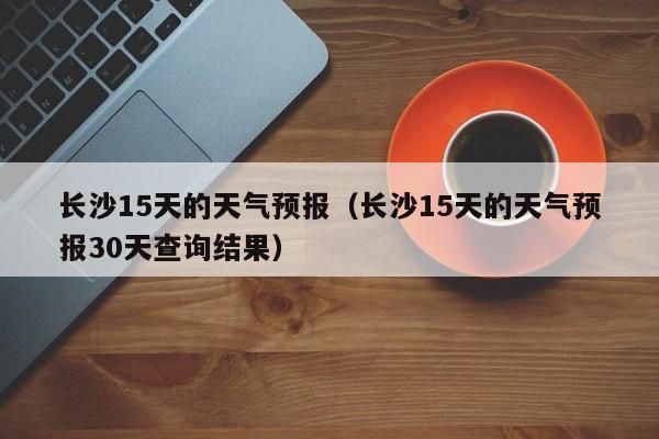 长沙15天的天气预报（长沙15天的天气预报30天查询结果）