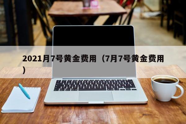 2021月7号黄金费用（7月7号黄金费用）