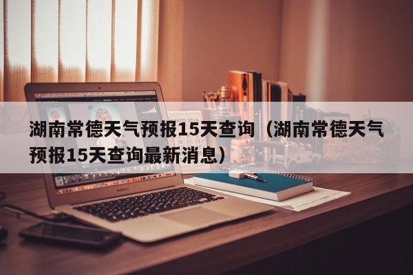 湖南常德天气预报15天查询（湖南常德天气预报15天查询最新消息）