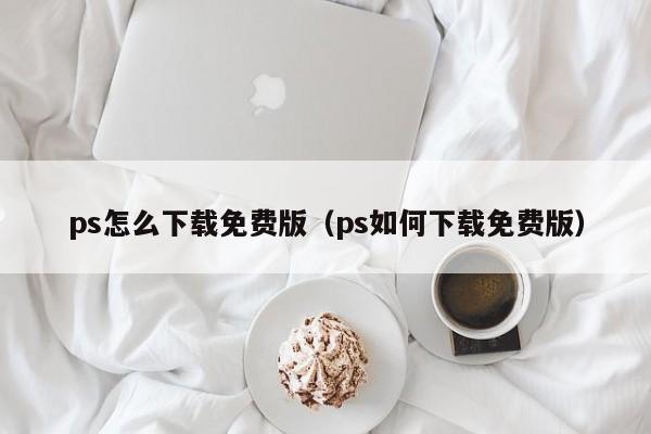 ps怎么下载免费版（ps如何下载免费版）