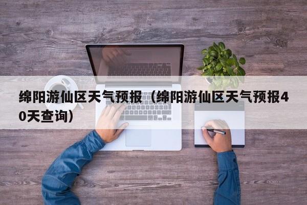 绵阳游仙区天气预报（绵阳游仙区天气预报40天查询）