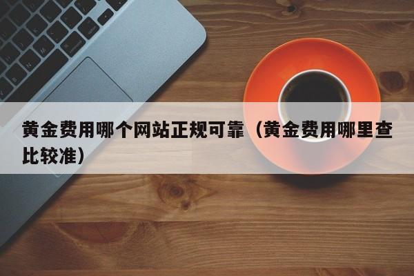 黄金费用哪个网站正规可靠（黄金费用哪里查比较准）