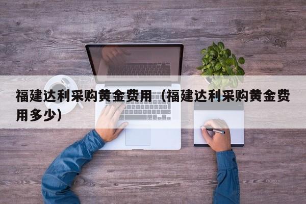 福建达利采购黄金费用（福建达利采购黄金费用多少）
