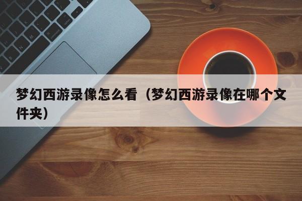 梦幻西游录像怎么看（梦幻西游录像在哪个文件夹）