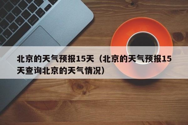 北京的天气预报15天（北京的天气预报15天查询北京的天气情况）
