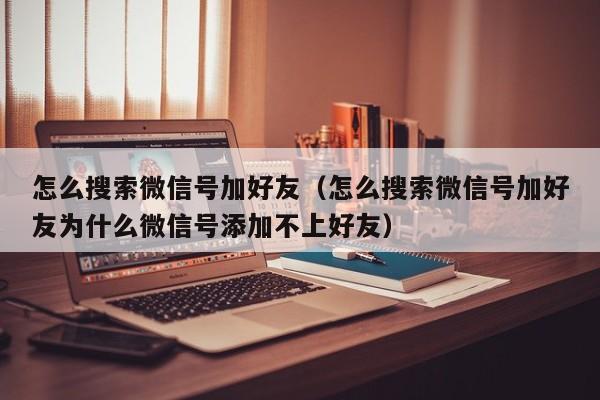 怎么搜索微信号加好友（怎么搜索微信号加好友为什么微信号添加不上好友）