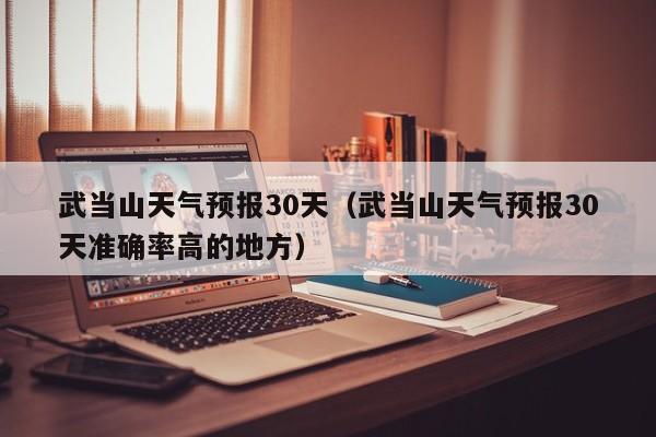武当山天气预报30天（武当山天气预报30天准确率高的地方）