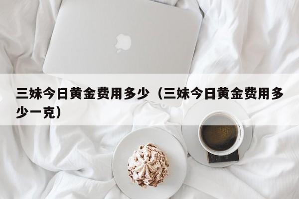 三妹今日黄金费用多少（三妹今日黄金费用多少一克）