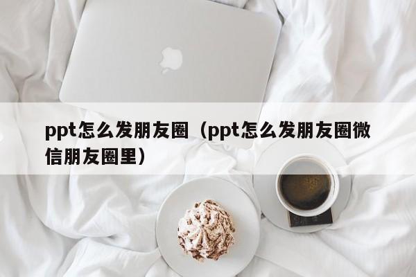 ppt怎么发朋友圈（ppt怎么发朋友圈微信朋友圈里）