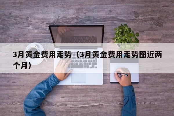 3月黄金费用走势（3月黄金费用走势图近两个月）