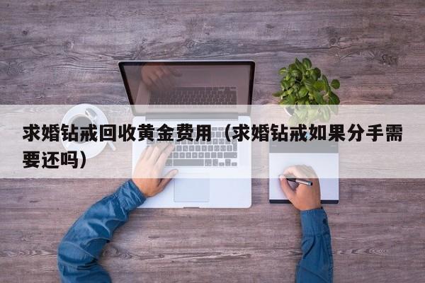 求婚钻戒回收黄金费用（求婚钻戒如果分手需要还吗）