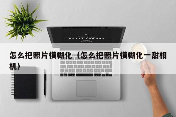 怎么把照片模糊化（怎么把照片模糊化一甜相机）