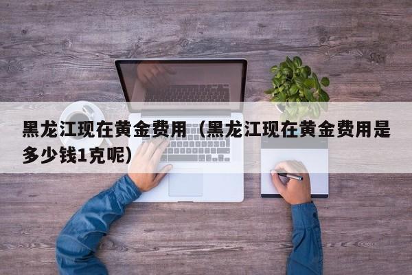 黑龙江现在黄金费用（黑龙江现在黄金费用是多少钱1克呢）