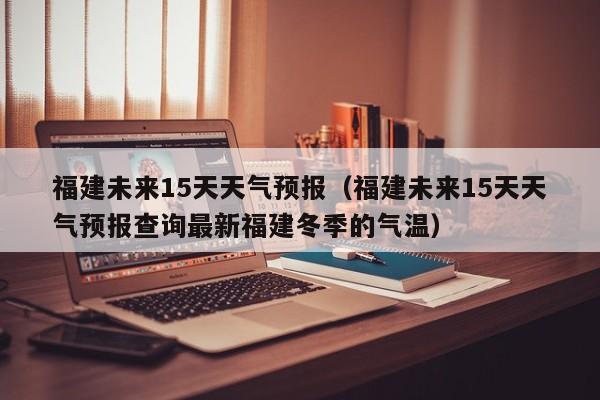 福建未来15天天气预报（福建未来15天天气预报查询最新福建冬季的气温）