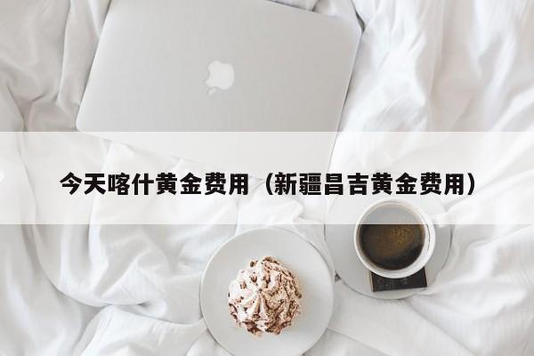 今天喀什黄金费用（新疆昌吉黄金费用）