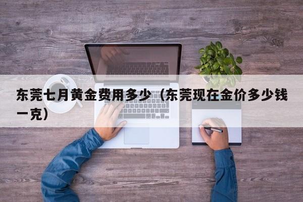 东莞七月黄金费用多少（东莞现在金价多少钱一克）