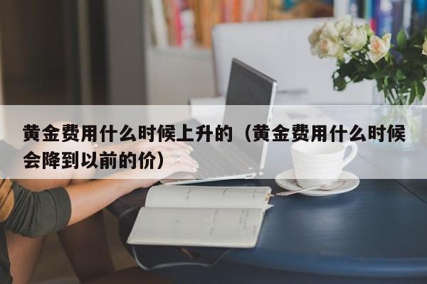 黄金费用什么时候上升的（黄金费用什么时候会降到以前的价）