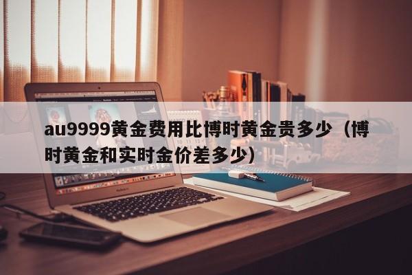 au9999黄金费用比博时黄金贵多少（博时黄金和实时金价差多少）