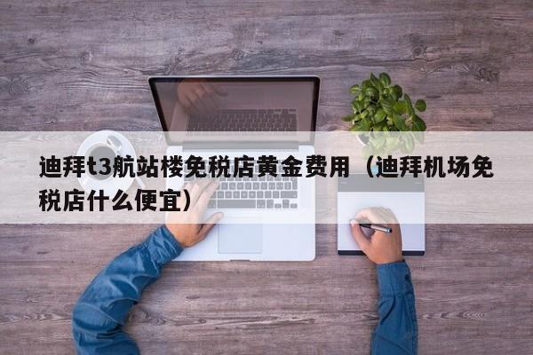 迪拜t3航站楼免税店黄金费用（迪拜机场免税店什么便宜）