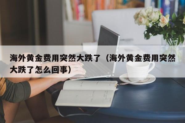 海外黄金费用突然大跌了（海外黄金费用突然大跌了怎么回事）