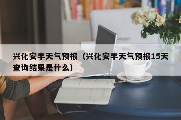 兴化安丰天气预报（兴化安丰天气预报15天查询结果是什么）