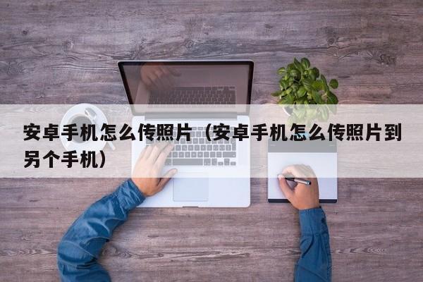 安卓手机怎么传照片（安卓手机怎么传照片到另个手机）