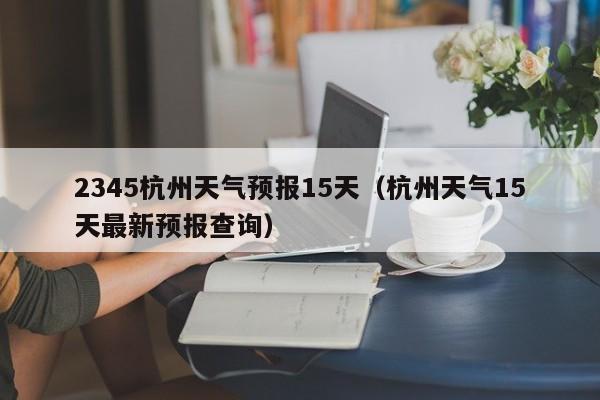 2345杭州天气预报15天（杭州天气15天最新预报查询）