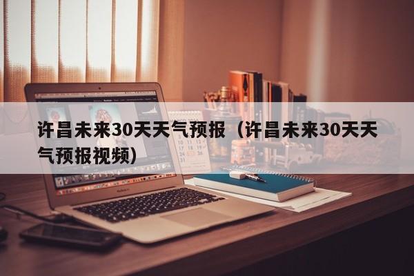 许昌未来30天天气预报（许昌未来30天天气预报视频）