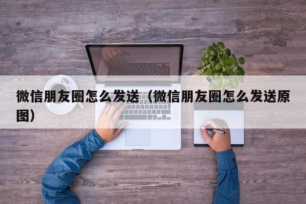 微信朋友圈怎么发送（微信朋友圈怎么发送原图）