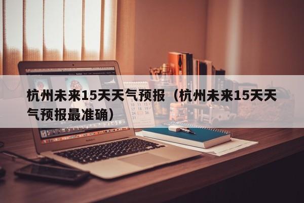 杭州未来15天天气预报（杭州未来15天天气预报最准确）