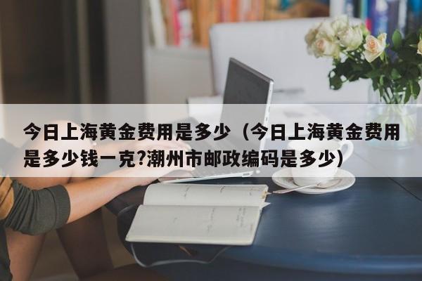 今日上海黄金费用是多少（今日上海黄金费用是多少钱一克?潮州市邮政编码是多少）
