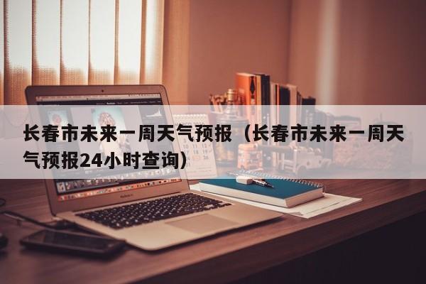 长春市未来一周天气预报（长春市未来一周天气预报24小时查询）