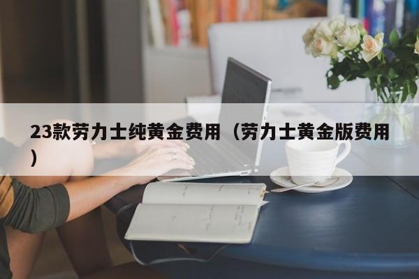 23款劳力士纯黄金费用（劳力士黄金版费用）