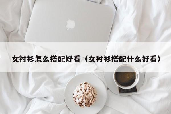 女衬衫怎么搭配好看（女衬衫搭配什么好看）