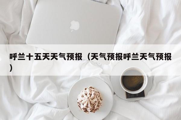 呼兰十五天天气预报（天气预报呼兰天气预报）